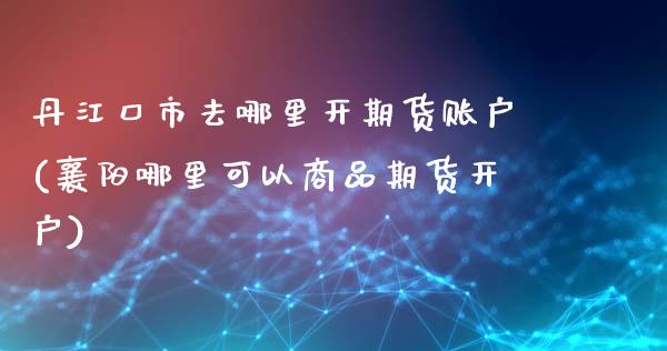 丹江口市去哪里开期货账户(襄阳哪里可以商品期货开户)_https://www.qianjuhuagong.com_期货百科_第1张