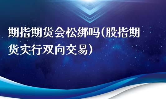 期指期货会松绑吗(股指期货实行双向交易)_https://www.qianjuhuagong.com_期货开户_第1张