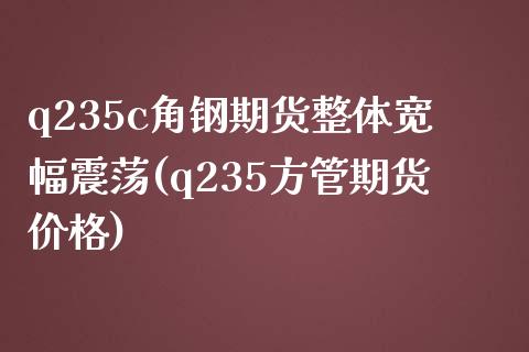 q235c角钢期货整体宽幅震荡(q235方管期货价格)_https://www.qianjuhuagong.com_期货开户_第1张