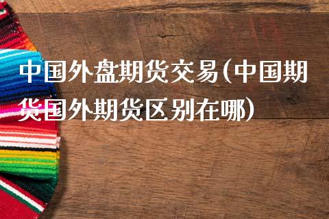 中国外盘期货交易(中国期货国外期货区别在哪)_https://www.qianjuhuagong.com_期货平台_第1张