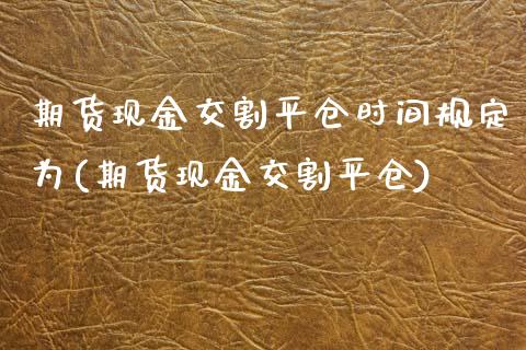 期货现金交割平仓时间规定为(期货现金交割平仓)_https://www.qianjuhuagong.com_期货百科_第1张