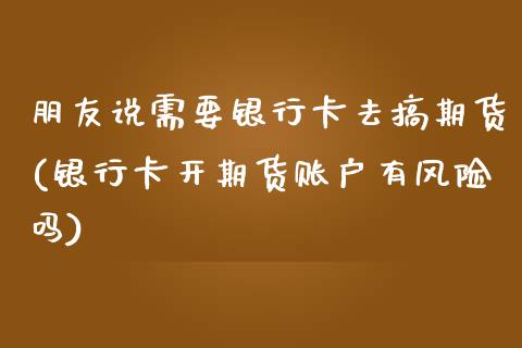 朋友说需要银行卡去搞期货(银行卡开期货账户有风险吗)_https://www.qianjuhuagong.com_期货行情_第1张