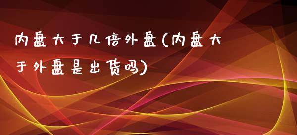 内盘大于几倍外盘(内盘大于外盘是出货吗)_https://www.qianjuhuagong.com_期货行情_第1张