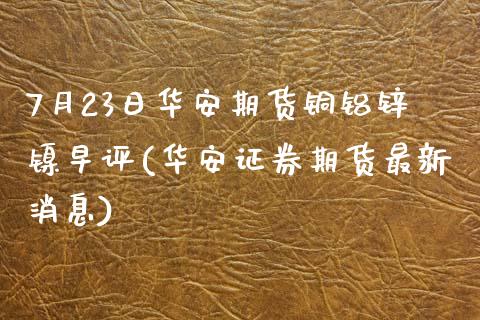 7月23日华安期货铜铝锌镍早评(华安证券期货最新消息)_https://www.qianjuhuagong.com_期货百科_第1张