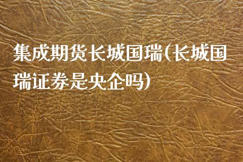 集成期货长城国瑞(长城国瑞证券是央企吗)_https://www.qianjuhuagong.com_期货平台_第1张