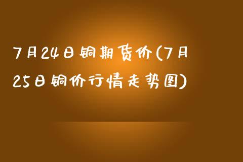 7月24日铜期货价(7月25日铜价行情走势图)_https://www.qianjuhuagong.com_期货平台_第1张