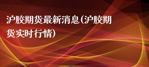 沪胶期货最新消息(沪胶期货实时行情)_https://www.qianjuhuagong.com_期货直播_第1张