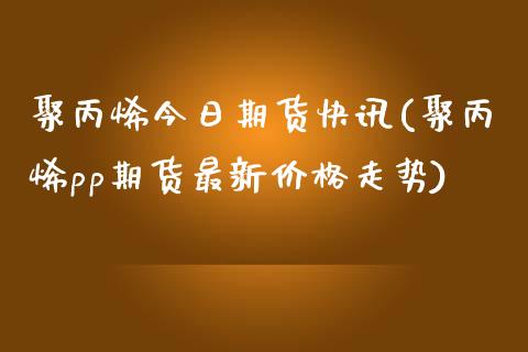 聚丙烯今日期货快讯(聚丙烯pp期货最新价格走势)_https://www.qianjuhuagong.com_期货行情_第1张