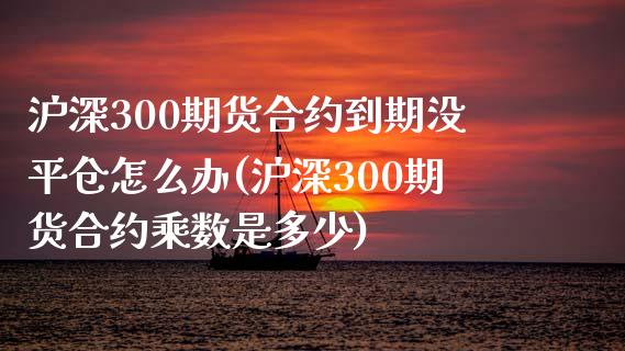 沪深300期货合约到期没平仓怎么办(沪深300期货合约乘数是多少)_https://www.qianjuhuagong.com_期货直播_第1张