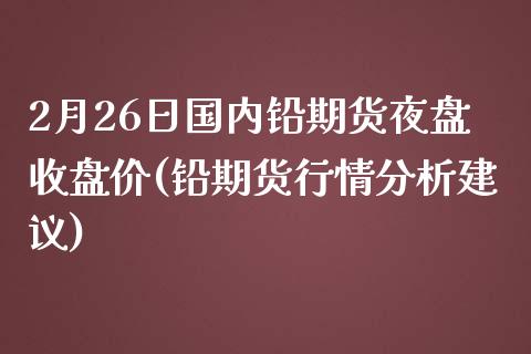 2月26日国内铅期货夜盘收盘价(铅期货行情分析建议)_https://www.qianjuhuagong.com_期货直播_第1张