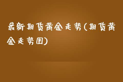 最新期货黄金走势(期货黄金走势图)_https://www.qianjuhuagong.com_期货直播_第1张