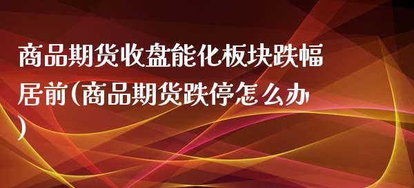 商品期货收盘能化板块跌幅居前(商品期货跌停怎么办)_https://www.qianjuhuagong.com_期货开户_第1张