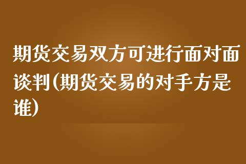 期货交易双方可进行面对面谈判(期货交易的对手方是谁)_https://www.qianjuhuagong.com_期货直播_第1张