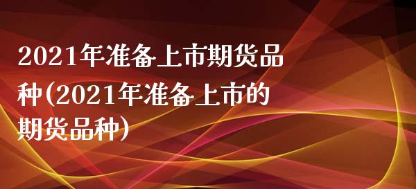 2021年准备上市期货品种(2021年准备上市的期货品种)_https://www.qianjuhuagong.com_期货百科_第1张