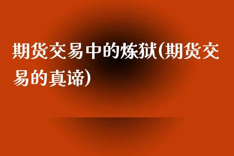 期货交易中的炼狱(期货交易的真谛)_https://www.qianjuhuagong.com_期货直播_第1张