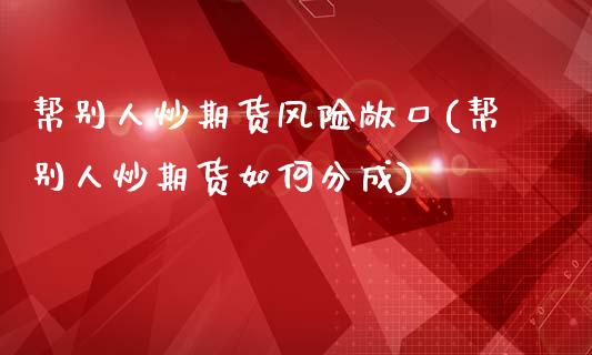 帮别人炒期货风险敞口(帮别人炒期货如何分成)_https://www.qianjuhuagong.com_期货直播_第1张