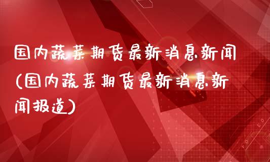 国内蔬菜期货最新消息新闻(国内蔬菜期货最新消息新闻报道)_https://www.qianjuhuagong.com_期货行情_第1张