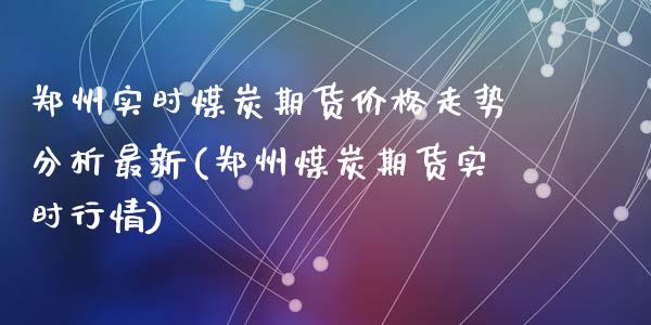 郑州实时煤炭期货价格走势分析最新(郑州煤炭期货实时行情)_https://www.qianjuhuagong.com_期货行情_第1张