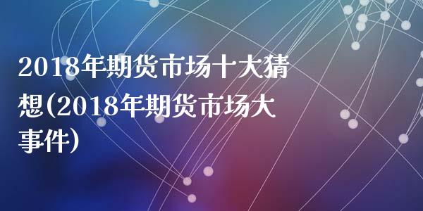 2018年期货市场十大猜想(2018年期货市场大事件)_https://www.qianjuhuagong.com_期货开户_第1张