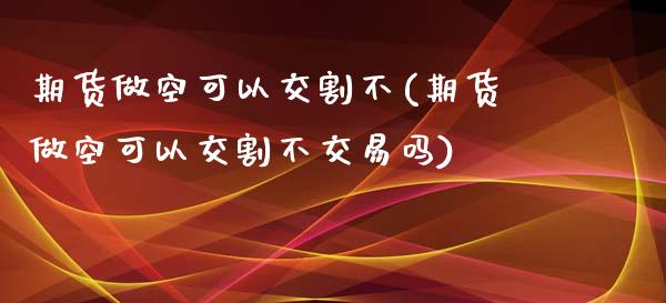 期货做空可以交割不(期货做空可以交割不交易吗)_https://www.qianjuhuagong.com_期货行情_第1张