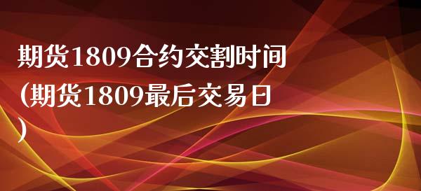 期货1809合约交割时间(期货1809最后交易日)_https://www.qianjuhuagong.com_期货百科_第1张