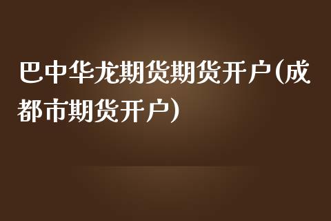 巴中华龙期货期货开户(成都市期货开户)_https://www.qianjuhuagong.com_期货平台_第1张