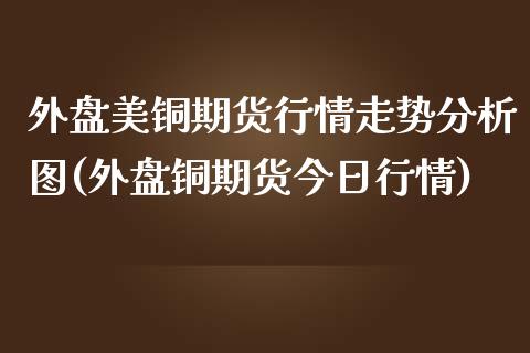 外盘美铜期货行情走势分析图(外盘铜期货今日行情)_https://www.qianjuhuagong.com_期货平台_第1张