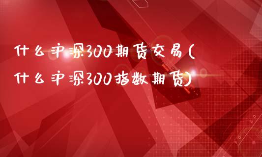 什么沪深300期货交易(什么沪深300指数期货)_https://www.qianjuhuagong.com_期货直播_第1张