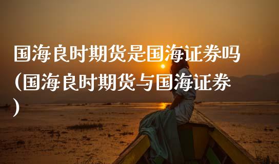 国海良时期货是国海证券吗(国海良时期货与国海证券)_https://www.qianjuhuagong.com_期货平台_第1张