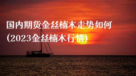 国内期货金丝楠木走势如何(2023金丝楠木行情)_https://www.qianjuhuagong.com_期货直播_第1张