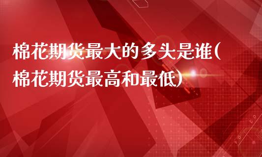 棉花期货最大的多头是谁(棉花期货最高和最低)_https://www.qianjuhuagong.com_期货平台_第1张