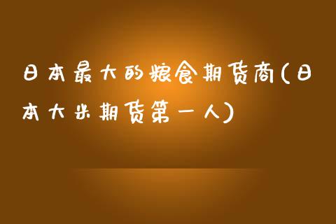 日本最大的粮食期货商(日本大米期货第一人)_https://www.qianjuhuagong.com_期货直播_第1张