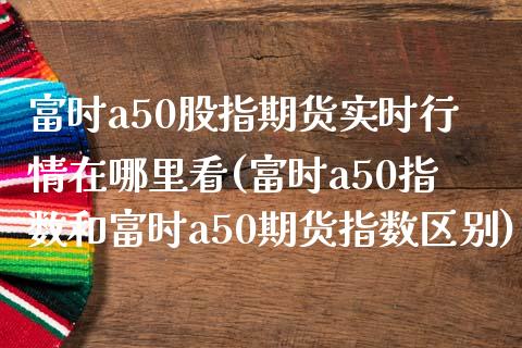 富时a50股指期货实时行情在哪里看(富时a50指数和富时a50期货指数区别)_https://www.qianjuhuagong.com_期货开户_第1张