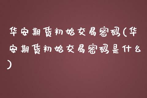 华安期货初始交易密码(华安期货初始交易密码是什么)_https://www.qianjuhuagong.com_期货开户_第1张