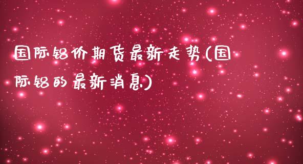 国际铝价期货最新走势(国际铝的最新消息)_https://www.qianjuhuagong.com_期货百科_第1张