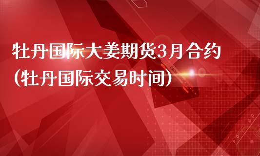 牡丹国际大姜期货3月合约(牡丹国际交易时间)_https://www.qianjuhuagong.com_期货行情_第1张