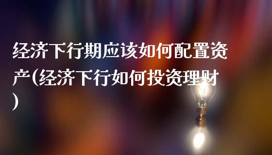 经济下行期应该如何配置资产(经济下行如何投资理财)_https://www.qianjuhuagong.com_期货开户_第1张