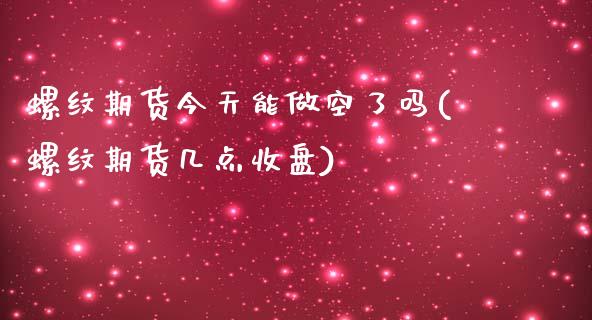 螺纹期货今天能做空了吗(螺纹期货几点收盘)_https://www.qianjuhuagong.com_期货行情_第1张