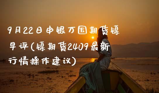 9月22日申银万国期货镍早评(镍期货2409最新行情操作建议)_https://www.qianjuhuagong.com_期货百科_第1张