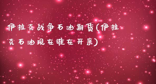 伊拉克战争石油期货(伊拉克石油现在谁在开采)_https://www.qianjuhuagong.com_期货行情_第1张