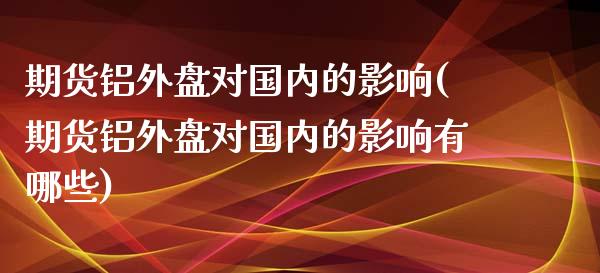 期货铝外盘对国内的影响(期货铝外盘对国内的影响有哪些)_https://www.qianjuhuagong.com_期货行情_第1张