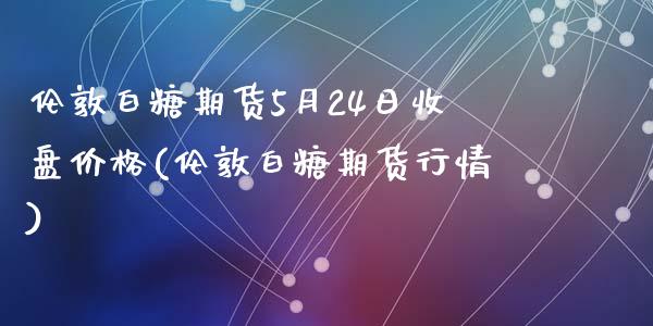 伦敦白糖期货5月24日收盘价格(伦敦白糖期货行情)_https://www.qianjuhuagong.com_期货开户_第1张