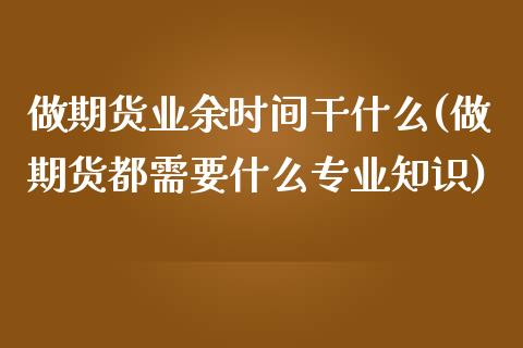 做期货业余时间干什么(做期货都需要什么专业知识)_https://www.qianjuhuagong.com_期货开户_第1张