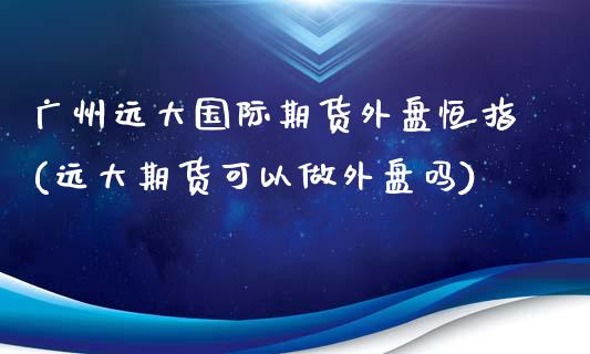 广州远大国际期货外盘恒指(远大期货可以做外盘吗)_https://www.qianjuhuagong.com_期货行情_第1张