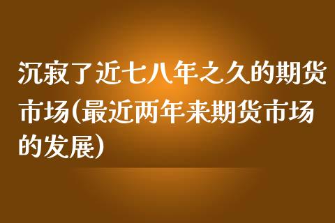 沉寂了近七八年之久的期货市场(最近两年来期货市场的发展)_https://www.qianjuhuagong.com_期货平台_第1张