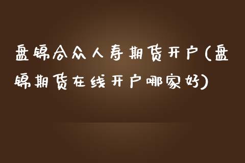 盘锦合众人寿期货开户(盘锦期货在线开户哪家好)_https://www.qianjuhuagong.com_期货开户_第1张