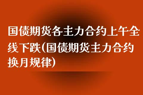 国债期货各主力合约上午全线下跌(国债期货主力合约换月规律)_https://www.qianjuhuagong.com_期货百科_第1张