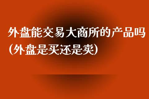 外盘能交易大商所的产品吗(外盘是买还是卖)_https://www.qianjuhuagong.com_期货行情_第1张