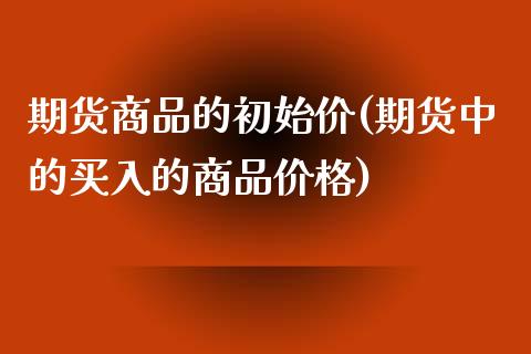 期货商品的初始价(期货中的买入的商品价格)_https://www.qianjuhuagong.com_期货百科_第1张