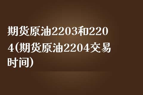 期货原油2203和2204(期货原油2204交易时间)_https://www.qianjuhuagong.com_期货百科_第1张